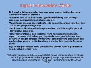 • Titik awal untuk produk dan jasa baru yang berasal dari ide berbagai 
sumber internal dan eksternal. 
• Pencarian ide dilakukan secara signifikan didukung oleh berbagai 
organisasi dan langkah-langkah metodologis 
• Menentukan evaluasi sistematis atas ide dan perencanaan yang hati-hati 
dari proses pengembangannya. 
• Untuk memastikan keberhasilan produk baru sedini mungkin potensi 
idenya harus dievaluasi. 
• Faktor-faktor internal dan eksternal yang harus dipertimbangkan, 
seperti misalnya nilai pelanggan, daya tarik pasar, perbedaan potensi , 
berkenaan dengan strategi, infrastruktur teknologi yang diperlukan dan 
sumber daya yang tersedia dan elemen penting lainnya yaitu Rencana 
Bisnis 
• Tujuan dan persyaratan serta profitabilitas proyek harus digambarkan 
dan dievaluasi secara rinci. 
“Kekuatan pendorong di balik inovasi tidak hanya komersial atau terobosan 
teknologi (science or technology push), tetapi juga permintaan untuk 
solusi masalah (market pull / need pull / demand pull) (DISSELKAMP, 
2005)”. 
 