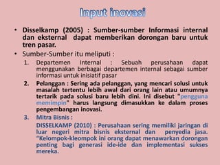 • Disselkamp (2005) : Sumber-sumber Informasi internal 
dan eksternal dapat memberikan dorongan baru untuk 
tren pasar. 
• Sumber-Sumber itu meliputi : 
1. Departemen Internal : Sebuah perusahaan dapat 
menggunakan berbagai departemen internal sebagai sumber 
informasi untuk inisiatif pasar 
2. Pelanggan : Sering ada pelanggan, yang mencari solusi untuk 
masalah tertentu lebih awal dari orang lain atau umumnya 
tertarik pada solusi baru lebih dini. Ini disebut "pengguna 
memimpin" harus langsung dimasukkan ke dalam proses 
pengembangan inovasi. 
3. Mitra Bisnis : 
DISSELKAMP (2010) : Perusahaan sering memiliki jaringan di 
luar negeri mitra bisnis eksternal dan penyedia jasa. 
“Kelompok-kleompok ini orang dapat menawarkan dorongan 
penting bagi generasi ide-ide dan implementasi sukses 
mereka. 
 