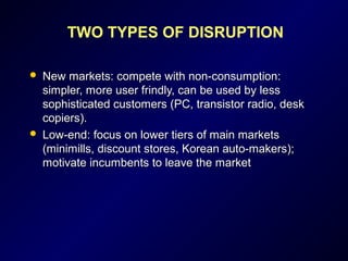 TWO TYPES OF DISRUPTION
 New markets: compete with non-consumption:New markets: compete with non-consumption:
simpler, more user frindly, can be used by lesssimpler, more user frindly, can be used by less
sophisticated customers (PC, transistor radio, desksophisticated customers (PC, transistor radio, desk
copiers).copiers).
 Low-end: focus on lower tiers of main marketsLow-end: focus on lower tiers of main markets
(minimills, discount stores, Korean auto-makers);(minimills, discount stores, Korean auto-makers);
motivate incumbents to leave the marketmotivate incumbents to leave the market
 