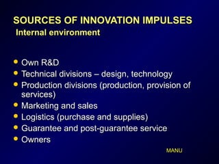 SOURCES OF INNOVATION IMPULSESSOURCES OF INNOVATION IMPULSES
InInternalternal environmentenvironment
 Own R&DOwn R&D
 Technical divisions – design, technologyTechnical divisions – design, technology
 Production divisions (production, provision ofProduction divisions (production, provision of
services)services)
 Marketing and salesMarketing and sales
 Logistics (purchase and supplies)Logistics (purchase and supplies)
 Guarantee and post-guarantee serviceGuarantee and post-guarantee service
 OwnersOwners
MANU
 