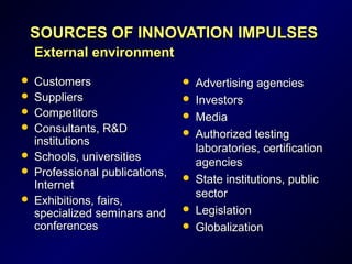 SOURCES OF INNOVATION IMPULSESSOURCES OF INNOVATION IMPULSES
ExternalExternal environmentenvironment
 CustomersCustomers
 SuppliersSuppliers
 CompetitorsCompetitors
 Consultants, R&DConsultants, R&D
institutionsinstitutions
 Schools, universitiesSchools, universities
 Professional publications,Professional publications,
InternetInternet
 Exhibitions, fairs,Exhibitions, fairs,
specialized seminars andspecialized seminars and
conferencesconferences
 Advertising agenciesAdvertising agencies
 InvestorsInvestors
 MediaMedia
 Authorized testingAuthorized testing
laboratories, certificationlaboratories, certification
agenciesagencies
 State institutions, publicState institutions, public
sectorsector
 LegislationLegislation
 GlobalizationGlobalization
 