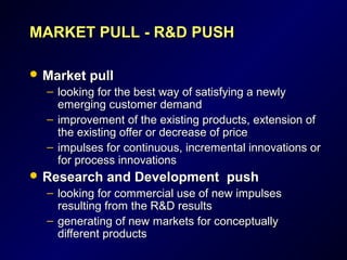 MARKET PULLMARKET PULL -- R&DR&D PUSHPUSH
 Market pullMarket pull
– looking for the best way of satisfying a newlylooking for the best way of satisfying a newly
emerging customer demandemerging customer demand
– improvement of the existing products, extension ofimprovement of the existing products, extension of
the existing offer or decrease of pricethe existing offer or decrease of price
– iimpulses for continuous, incremental innovations ormpulses for continuous, incremental innovations or
for process innovationsfor process innovations
 Research and Development pushResearch and Development push
– looking for commercial use of new impulseslooking for commercial use of new impulses
resulting from the R&D resultsresulting from the R&D results
– generating of new markets for conceptuallygenerating of new markets for conceptually
different productsdifferent products
 
