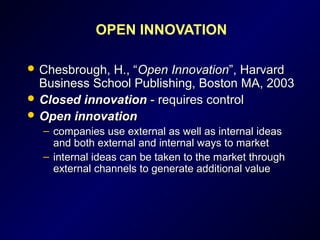 OPEN INNOVATION
 Chesbrough, H., “Chesbrough, H., “Open InnovationOpen Innovation”, Harvard”, Harvard
Business School Publishing, Boston MA, 2003Business School Publishing, Boston MA, 2003
 Closed innovationClosed innovation - requires control- requires control
 Open innovationOpen innovation
– companies use external as well as internal ideascompanies use external as well as internal ideas
and both external and internal ways to marketand both external and internal ways to market
– internal ideas can be taken to the market throughinternal ideas can be taken to the market through
external channels to generate additional valueexternal channels to generate additional value
 