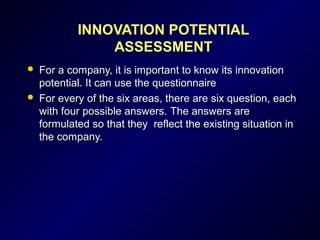 INNOVATION POTENTIAL
ASSESSMENT
 For a company, it is important to know its innovationFor a company, it is important to know its innovation
potential. It can use the questionnairepotential. It can use the questionnaire
 FFor everyor every of the six areas, there are six question, eachof the six areas, there are six question, each
with four possible answers.with four possible answers. The answers areThe answers are
formulated so that they reflect the existing situation informulated so that they reflect the existing situation in
the company.the company.
 