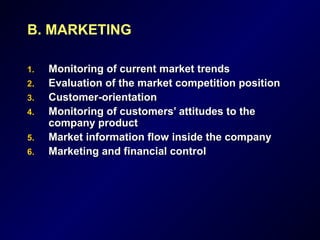 B. MARKETING
1.1. Monitoring of current market trendsMonitoring of current market trends
2.2. Evaluation of the market competition positionEvaluation of the market competition position
3.3. Customer-orientationCustomer-orientation
4.4. Monitoring of customers’ attitudes to theMonitoring of customers’ attitudes to the
company productcompany product
5.5. Market information flow inside the companyMarket information flow inside the company
6.6. Marketing and financial controlMarketing and financial control
 