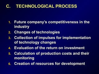 C. TECHNOLOGICAL PROCESS
1.1. Future company’s competitiveness in theFuture company’s competitiveness in the
industryindustry
2.2. Changes of technologiesChanges of technologies
3.3. Collection of impulses for implementationCollection of impulses for implementation
of technology changesof technology changes
4.4. Evaluation of theEvaluation of the return onreturn on investmentinvestment
5.5. CCalculationalculation of pof production costs and theirroduction costs and their
monitoringmonitoring
6.6. Creation of resources for developmentCreation of resources for development
 