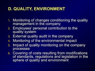 D.D. QUALITY, ENVIRONMENTQUALITY, ENVIRONMENT
1.1. Monitoring of changes conditioning the qualityMonitoring of changes conditioning the quality
management in the companymanagement in the company
2.2. EEmployees’ personal contribution to themployees’ personal contribution to the
quality systemquality system
3.3. External quality audit in the companyExternal quality audit in the company
4.4. Monitoring of theMonitoring of the environmentenvironmentalal impactimpact
5.5. Impact of quality monitoring on the companyImpact of quality monitoring on the company
processprocesseses
6.6. Covering ofCovering of costs resulting from modificationscosts resulting from modifications
of standards, regulations and legislation in theof standards, regulations and legislation in the
sphere of quality and environmentsphere of quality and environment
 