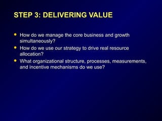 STEP 3: DELIVERING VALUESTEP 3: DELIVERING VALUE
 How do we manage the core business and growthHow do we manage the core business and growth
simultaneously?simultaneously?
 How do we use our strategy to drive real resourceHow do we use our strategy to drive real resource
allocation?allocation?
 What organizational structure, processes, measurements,What organizational structure, processes, measurements,
and incentive mechanisms do we use?and incentive mechanisms do we use?
 