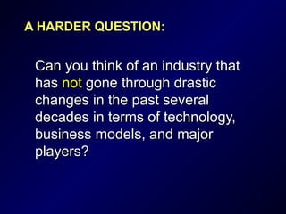 A HARDER QUESTION:A HARDER QUESTION:
Can you think of an industry thatCan you think of an industry that
hashas notnot gone through drasticgone through drastic
changes in the past severalchanges in the past several
decades in terms of technology,decades in terms of technology,
business models, and majorbusiness models, and major
players?players?
 