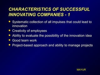 CHARACTERISTICCHARACTERISTICSS OF SUCCESSFULOF SUCCESSFUL
INNOVATING COMPANIESINNOVATING COMPANIES - 1- 1
 Systematic collection of all impulses that could lead toSystematic collection of all impulses that could lead to
innovationinnovation
 Creativity of employeesCreativity of employees
 Ability to evaluate the possibility of the innovation ideaAbility to evaluate the possibility of the innovation idea
 Good team workGood team work
 Project-based approach and ability to manage projectsProject-based approach and ability to manage projects
MAYUR
 