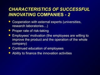 CHARACTERISTICCHARACTERISTICSS OF SUCCESSFULOF SUCCESSFUL
INNOVATINGINNOVATING COMPANIES - 2- 2
 Cooperation with external experts (universities,Cooperation with external experts (universities,
research laboratories…)research laboratories…)
 Proper rate of risk-takingProper rate of risk-taking
 Employees’ motivation (the employees are willing toEmployees’ motivation (the employees are willing to
improve the product and the operation of the wholeimprove the product and the operation of the whole
company)company)
 Continued education of employeesContinued education of employees
 Ability to finance the innovation activitiesAbility to finance the innovation activities
 