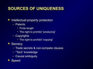 SOURCES OF UNIQUENESSSOURCES OF UNIQUENESS
 Intellectual property protectionIntellectual property protection
– PatentsPatents
• Finite lengthFinite length
• The right to prohibit “producing”The right to prohibit “producing”
– CopyrightsCopyrights
• The right to prohibit “copying”The right to prohibit “copying”
 SecrecySecrecy
– Trade secrets & non-compete clausesTrade secrets & non-compete clauses
– ““Tacit” knowledgeTacit” knowledge
– Causal ambiguityCausal ambiguity
 SpeedSpeed
 