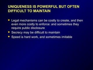 UNIQUENESS IS POWERFUL BUT OFTENUNIQUENESS IS POWERFUL BUT OFTEN
DIFFICULT TO MAINTAINDIFFICULT TO MAINTAIN
 Legal mechanisms can be costly to create, and thenLegal mechanisms can be costly to create, and then
even more costly to enforce: and sometimes theyeven more costly to enforce: and sometimes they
require public disclosurerequire public disclosure
 Secrecy may be difficult to maintainSecrecy may be difficult to maintain
 Speed is hard work, and sometimes imitableSpeed is hard work, and sometimes imitable
 