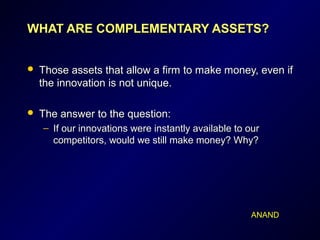 WHAT ARE COMPLEMENTARY ASSETS?WHAT ARE COMPLEMENTARY ASSETS?
 Those assets that allow a firm to make money, even ifThose assets that allow a firm to make money, even if
the innovation is not unique.the innovation is not unique.
 The answer to the question:The answer to the question:
– If our innovations were instantly available to ourIf our innovations were instantly available to our
competitors, would we still make money? Why?competitors, would we still make money? Why?
ANAND
 
