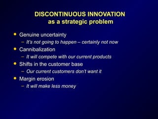 DISCONTINUOUS INNOVATIONDISCONTINUOUS INNOVATION
as a strategic problemas a strategic problem
 Genuine uncertaintyGenuine uncertainty
– It’s not going to happen – certainly not nowIt’s not going to happen – certainly not now
 CannibalizationCannibalization
– It will compete with our current productsIt will compete with our current products
 Shifts in the customer baseShifts in the customer base
– Our current customers don’t want itOur current customers don’t want it
 Margin erosionMargin erosion
– It will make less moneyIt will make less money
 