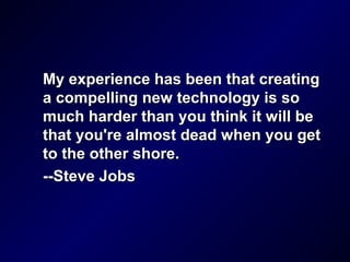 My experience has been that creatingMy experience has been that creating
a compelling new technology is soa compelling new technology is so
much harder than you think it will bemuch harder than you think it will be
that you're almost dead when you getthat you're almost dead when you get
to the other shore.to the other shore.
--Steve Jobs--Steve Jobs
 