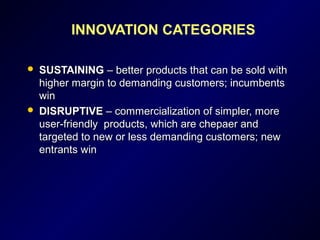 INNOVATION CATEGORIES
 SUSTAININGSUSTAINING – better products that can be sold with– better products that can be sold with
higher margin to demanding customers; incumbentshigher margin to demanding customers; incumbents
winwin
 DISRUPTIVEDISRUPTIVE – commercialization of simpler, more– commercialization of simpler, more
user-friendly products, which are chepaer anduser-friendly products, which are chepaer and
targeted to new or less demanding customers; newtargeted to new or less demanding customers; new
entrants winentrants win
 