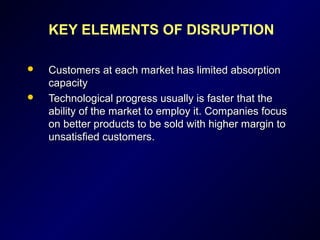 KEY ELEMENTS OF DISRUPTION
 Customers at each market has limited absorptionCustomers at each market has limited absorption
capacitycapacity
 Technological progress usually is faster that theTechnological progress usually is faster that the
ability of the market to employ it. Companies focusability of the market to employ it. Companies focus
on better products to be sold with higher margin toon better products to be sold with higher margin to
unsatisfied customers.unsatisfied customers.
 