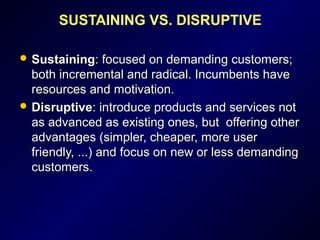 SUSTAINING VS. DISRUPTIVE
 SustainingSustaining: focused on demanding customers;: focused on demanding customers;
both incremental and radical. Incumbents haveboth incremental and radical. Incumbents have
resources and motivation.resources and motivation.
 DisruptiveDisruptive: introduce products and services not: introduce products and services not
as advanced as existing ones, but offering otheras advanced as existing ones, but offering other
advantages (simpler, cheaper, more useradvantages (simpler, cheaper, more user
friendly, ...) and focus on new or less demandingfriendly, ...) and focus on new or less demanding
customers.customers.
 