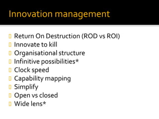 Innovation management
 Return On Destruction (ROD vs ROI)
 Innovate to kill
 Organisational structure
 Infinitive possibilities*
 Clock speed
 Capability mapping
 Simplify
 Open vs closed
 Wide lens*
 