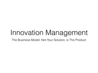 Innovation Management
The Business Model, Not Your Solution, is The Product
 