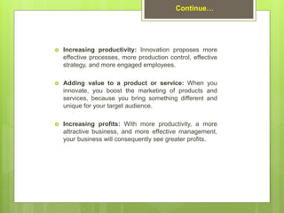  Increasing productivity: Innovation proposes more
effective processes, more production control, effective
strategy, and more engaged employees.
 Adding value to a product or service: When you
innovate, you boost the marketing of products and
services, because you bring something different and
unique for your target audience.
 Increasing profits: With more productivity, a more
attractive business, and more effective management,
your business will consequently see greater profits.
Continue…
 