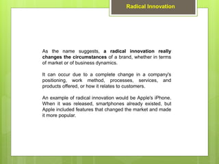 As the name suggests, a radical innovation really
changes the circumstances of a brand, whether in terms
of market or of business dynamics.
It can occur due to a complete change in a company's
positioning, work method, processes, services, and
products offered, or how it relates to customers.
An example of radical innovation would be Apple's iPhone.
When it was released, smartphones already existed, but
Apple included features that changed the market and made
it more popular.
Radical Innovation
 