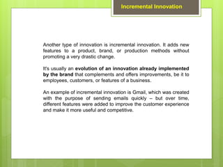 Another type of innovation is incremental innovation. It adds new
features to a product, brand, or production methods without
promoting a very drastic change.
It's usually an evolution of an innovation already implemented
by the brand that complements and offers improvements, be it to
employees, customers, or features of a business.
An example of incremental innovation is Gmail, which was created
with the purpose of sending emails quickly – but over time,
different features were added to improve the customer experience
and make it more useful and competitive.
Incremental Innovation
 