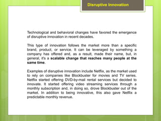 Technological and behavioral changes have favored the emergence
of disruptive innovation in recent decades.
This type of innovation follows the market more than a specific
brand, product, or service. It can be leveraged by something a
company has offered and, as a result, made their name, but, in
general, it's a scalable change that reaches many people at the
same time.
Examples of disruptive innovation include Netflix, as the market used
to rely on companies like Blockbuster for movies and TV series.
Netflix started offering DVD-by-mail rental services but decided to
innovate. It started offering video streaming services through a
monthly subscription and, in doing so, drove Blockbuster out of the
market. In addition to being innovative, this also gave Netflix a
predictable monthly revenue.
Disruptive Innovation
 
