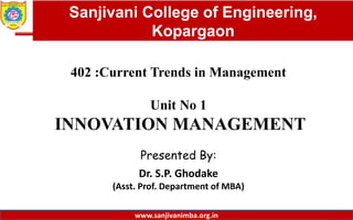 Dept. of MBA, Sanjivani COE, Kopargaon
402 :Current Trends in Management
Unit No 1
INNOVATION MANAGEMENT
Presented By:
Dr. S.P. Ghodake
(Asst. Prof. Department of MBA)
1
Sanjivani College of Engineering,
Kopargaon
www.sanjivanimba.org.in
 