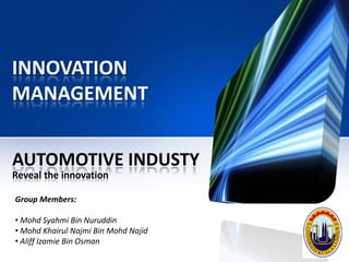 INNOVATION
MANAGEMENT


AUTOMOTIVE INDUSTY
Reveal the innovation

Group Members:

• Mohd Syahmi Bin Nuruddin
• Mohd Khairul Najmi Bin Mohd Najid
• Aliff Izamie Bin Osman
 