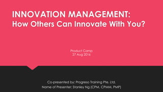 INNOVATION MANAGEMENT:
How Others Can Innovate With You?
Co-presented by: Progreso Training Pte. Ltd.
Name of Presenter: Stanley Ng (CPM, CPMM, PMP)
Product Camp
27 Aug 2016
 