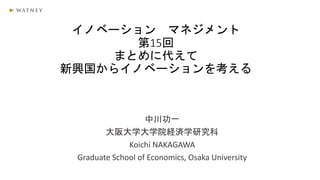 イノベーション マネジメント
第15回
まとめに代えて
新興国からイノベーションを考える
中川功一
大阪大学大学院経済学研究科
Koichi NAKAGAWA
Graduate School of Economics, Osaka University
 
