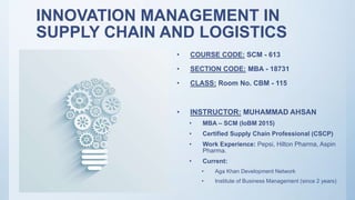 INNOVATION MANAGEMENT IN
SUPPLY CHAIN AND LOGISTICS
• COURSE CODE: SCM - 613
• SECTION CODE: MBA - 18731
• CLASS: Room No. CBM - 115
• INSTRUCTOR: MUHAMMAD AHSAN
• MBA – SCM (IoBM 2015)
• Certified Supply Chain Professional (CSCP)
• Work Experience: Pepsi, Hilton Pharma, Aspin
Pharma.
• Current:
• Aga Khan Development Network
• Institute of Business Management (since 2 years)
 