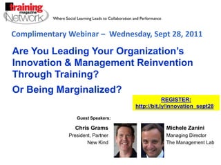 Complimentary Webinar –  Wednesday, Sept 28, 2011 Are You Leading Your Organization’s Innovation & Management Reinvention Through Training?   Or Being Marginalized? REGISTER:  http://bit.ly/innovation_sept28   Guest Speakers: Michele Zanini Managing Director The Management Lab Chris Grams President, Partner New Kind 