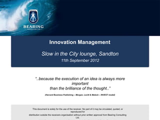 Innovation Management

             Slow in the City lounge, Sandton
                                 11th September 2012



      “..because the execution of an idea is always more
                            important
              than the brilliance of the thought..”
                (Harvard Business Publishing – Morgan, Levitt & Maleck – INVEST model)




    This document is solely for the use of the receiver. No part of it may be circulated, quoted, or
                                            reproduced for
distribution outside the receivers organisation without prior written approval from Bearing Consulting
                                                  Ltd.
 