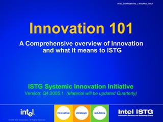 © 2005 Intel Corporation. All Rights Reserved.
INTEL CONFIDENTIAL | INTERNAL ONLY
Innovation 101
A Comprehensive overview of Innovation
and what it means to ISTG
ISTG Systemic Innovation Initiative
Version: Q4.2005.1 (Material will be updated Quarterly)
 
