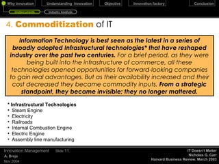 4.  Commoditization   of IT December 17, 2009 Innovation Management Slide  Information Technology is best seen as the latest in a series of broadly adopted (Infrastructural) technologies that have reshaped industry over the past two centuries. For a brief period, as they were being built into the infrastructure of commerce, all these technologies opened opportunities for forward-looking companies to gain real advantages. But as their availability increased and their cost decreased they became commodity inputs. From a strategic standpoint, they became invisible; they no longer mattered. IT as a % of total capital expenditure IT Doesn’t Matter Nicholas G. Carr Harvard Business Review, March 2003 Infrastructural Technologies Steam Engine Electricity Railroads Internal Combustion Engine Electric Engine Assembly line manufacturing U.S. Department of Commerce’s Bureau of Economic Analysis, 1965 > 5% 1980s 15% 1990s 30% 2000 50% Undercurrents Industry Analysis 