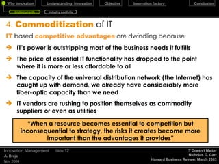 4.  Commoditization   of IT IT  based  competitive advantages  are dwindling because IT’s power is outstripping most of the business needs it fulfills The price of essential IT functionality has dropped to the point where it is more or less affordable to all The capacity of the universal distribution network (the Internet) has caught up with demand, we already have considerably more fiber-optic capacity than we need IT vendors are rushing to position themselves as commodity suppliers or even as utilities December 17, 2009 Innovation Management Slide  “ When a resource becomes essential to competition but inconsequential to strategy, the risks it creates become more important than the advantages it provides” IT Doesn’t Matter Nicholas G. Carr Harvard Business Review, March 2003 Undercurrents Industry Analysis 