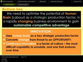 Bottom line We need to optimise the potential of   Human Brain   (Labour) as a   strategic   production factor, in a rapidly   changing   business environment to gain  sustainable competitive advantage December 17, 2009 Innovation Management Slide  INNOVATION : Uses  human brain  as a key strategic production factor Converts  change  from threat to an OPPORTUNITY.   Continuous innovation  is a factor of culture – the most difficult capability to emulate, and one that endures over time Undercurrents Industry Analysis 