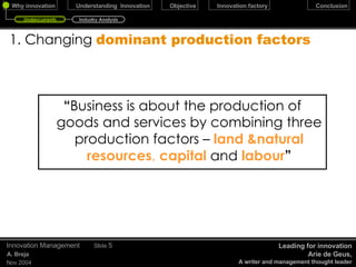 “ Business is about the production of goods and services by combining three production factors –  land &natural   resources ,  capital   and   labour ” 1. Changing   dominant production factors December 17, 2009 Innovation Management Slide  Leading for innovation Arie de Geus, A writer and management thought leader Undercurrents Industry Analysis 