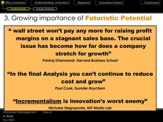 3. Growing importance of  Futuristic Potential “  wall street won’t pay any more for raising profit margins on a stagnant sales base. The crucial issue has become how far does a company stretch for growth” Pankaj Ghemawat, Harvard Business School “ In the final Analysis you can’t continue to reduce cost and grow” Paul Cook, founder Raychem “ Incrementalism  is innovation’s worst enemy” Nicholas Negroponte, MIT Media Lab December 17, 2009 Innovation Management Slide  Undercurrents Industry Analysis 