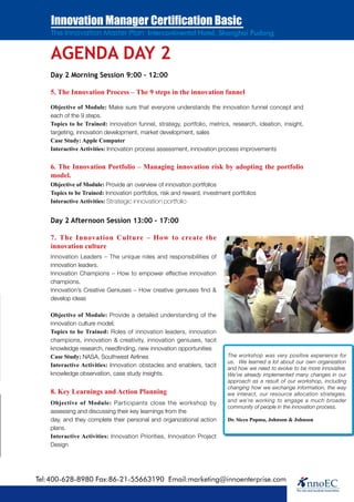 Innovation Manager Certification Basic
    The Innovation Master Plan Intercontinental Hotel, Shanghai Pudong


    AGENDA DAY 2
    Day 2 Morning Session 9:00 – 12:00

    5. The Innovation Process – The 9 steps in the innovation funnel

    Objective of Module: Make sure that everyone understands the innovation funnel concept and
    each of the 9 steps.
    Topics to be Trained: innovation funnel, strategy, portfolio, metrics, research, ideation, insight,
    targeting, innovation development, market development, sales
    Case Study: Apple Computer
    Interactive Activities: Innovation process assessment, innovation process improvements


    6. The Innovation Portfolio – Managing innovation risk by adopting the portfolio
    model.
    Objective of Module: Provide an overview of innovation portfolios
    Topics to be Trained: Innovation portfolios, risk and reward, investment portfolios
    Interactive Activities: Strategic innovation portfolio


    Day 2 Afternoon Session 13:00 – 17:00

    7. The Innovation Culture – How to create the
    innovation culture
    Innovation Leaders – The unique roles and responsibilities of
    innovation leaders.
    Innovation Champions – How to empower effective innovation
    champions.
    Innovation’s Creative Geniuses – How creative geniuses find &
    develop ideas

    Objective of Module: Provide a detailed understanding of the
    innovation culture model;
    Topics to be Trained: Roles of innovation leaders, innovation
    champions, innovation & creativity, innovation geniuses, tacit
    knowledge research, needfinding, new innovation opportunities
    Case Study: NASA, Southwest Airlines                                   The workshop was very positive experience for
                                                                           us. We learned a lot about our own organization
    Interactive Activities: Innovation obstacles and enablers, tacit
                                                                           and how we need to evolve to be more innovative.
    knowledge observation, case study insights.                            We’ve already implemented many changes in our
                                                                           approach as a result of our workshop, including
                                                                           changing how we exchange information, the way
    8. Key Learnings and Action Planning                                   we interact, our resource allocation strategies,
    Objective of Module: Participants close the workshop by                and we’re working to engage a much broader
                                                                           community of people in the innovation process.
    assessing and discussing their key learnings from the
    day, and they complete their personal and organizational action        Dr. Sicco Popma, Johnson & Johnson
    plans.
    Interactive Activities: Innovation Priorities, Innovation Project
    Design




Tel:400-628-8980 Fax:86-21-55663190 Email:marketing@innoenterprise.com
 