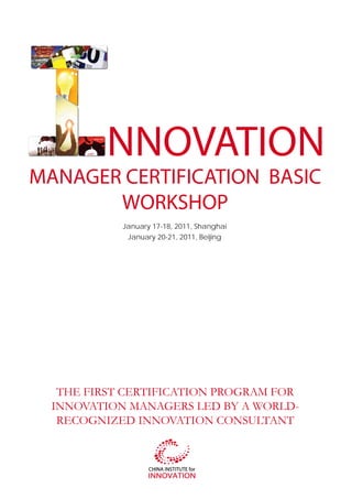 NNOVATION
MANAGER CERTIFICATION BASIC
       WORKSHOP
            January 17-18, 2011, Shanghai
             January 20-21, 2011, Beijing




   THE FIRST CERTIFICATION PROGRAM FOR
  INNOVATION MANAGERS LED BY A WORLD-
   RECOGNIZED INNOVATION CONSULTANT
 