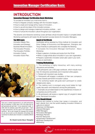 Innovation Manager Certification Basic
                         The Innovation Master Plan


                         INTRODUCTION
                         Innovation Manager Certification-Basic Workshop
                         To succeed at innovation you must know how to …
                         • How to integrate company strategy with the innovation targets …
                         • How to create and manage all four types of innovation …
                         • How to use all nine steps of the innovation process …
                         • How to design and manage a balanced innovation portfolio … and
                         • How to nurture the innovation culture throughout your organization.

                         This dynamic and interactive workshop covers all these critical innovation topics in complete detail.
                         Workshop participants will master the all-important success factors for Innovation Managers.

                         You Will Learn                             Award of Certificate
                         Innovation Master Plan;                    Certificates will be awarded by China Institute for Innovation and
                         Innovation and Strategy;                   Antai College of Economics and Management, Shanghai Jiao
                         Business Model Innovation;                 Tong University to participants who complete the following:
                         The Innovation Process;                    • Complete the Innovation Manager Certification - Basic
                         The Innovation Portfolio;                  Workshop
                         Innovation Culture;                        • Read a selection of articles and books from the CII list
                         Innovation Action Plan.                    • Write a 3 page article about innovation in your own organization.
                                                                    • Prepare a systematic innovation action plan used in your work.
                                                                    • Pass an examination.
                                                                    Training Methodology
                                                                    1. This workshop is highly interactive, with many working
                                                                    discussions and activities.
                                                                    2. All participants use a 300 page workbook, which include more
                                                                    than 45 interactive worksheets and 5 important white papers.
                                                                    3. Packed with important case studies.
                                                                    4. Participants will engage in evaluation of their own company’s
                                                                    journey towards permanent innovation culture.
                                                                    5. The workshop leader will guide each participant to create
                                                                    detailed action plans.
                                                                    6. The meeting room is arranged using round tables for high
                                                                    quality discussion and interaction among the participants.
                                                                    7. Examples are provided based on the experiences of dozens of
                                                                    companies around the world.
                                                                    8. All participants will receive a signed copy of Langdon's latest
                                                                    book, Permanent Innovation.
                                                                    Who Should Attend:
                                                                    Anyone who wishes to further their career in innovation, and
There was a marked improvement in our staff performance             learn directly from one the world’s leading innovation thinkers is
after the workshop. In 2006, about 10% of the ideas that our
                                                                    welcome to attend!
staff generated got past Gate 1 of our assessment model. In
2008, after the workshop, about 90% get past Gate 1. That's
                                                                    •Business Unit Managers
a huge improvement, and the value to the organization is            •General Managers
significant. We’ve also changed the language and concepts           •R&D Managers
we use, how we work, our time allocations, and perhaps most         •Innovation Managers
importantly the attitude about innovation is completely different   •Strategic Planners
now.                                                                •Human Resources
                                                                    •Organization Development
                 Dr. Daniel Auriel, Bayer Shanghai                  •Business Development
                                                                    •Marketing



     May 23-24, 2011, Shanghai                                                                 Tel:400-628-8980 Email:marketing@innoenterprise.com
 