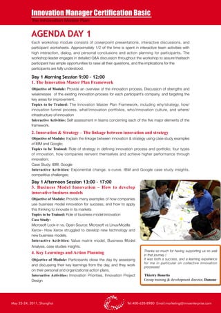 Innovation Manager Certification Basic
           The Innovation Master Plan


           AGENDA DAY 1
            Each workshop module consists of powerpoint presentations, interactive discussions, and
            participant worksheets. Approximately 1/2 of the time is spent in interactive team activities with
            high interaction, dialog, and personal conclusions and action planning for participants. The
            workshop leader engages in detailed Q&A discussion throughout the workshop to assure thateach
            participant has ample opportunities to raise all their questions, and the implications for the
            participants are fully understood.

            Day 1 Morning Session 9:00 – 12:00
            1. The Innovation Master Plan Framework
            Objective of Module: Provide an overview of the innovation process. Discussion of strengths and
            weaknesses of the existing innovation process for each participant’s company, and targeting the
            key areas for improvement.
            Topics to be Trained: The Innovation Master Plan Framework, including why/strategy, how/
            innovation funnel process, what/innovation portfolios, who/innovation culture, and where/
            infrastructure of innovation
            Interactive Activities: Self assessment in teams concerning each of the five major elements of the
            framework.
            2. Innovation & Strategy – The linkage between innovation and strategy
            Objective of Module: Explain the linkage between innovation & strategy using case study examples
            of IBM and Google;
            Topics to be Trained: Role of strategy in defining innovation process and portfolio; four types
            of innovation, how companies reinvent themselves and achieve higher performance through
            innovation;
            Case Study: IBM, Google
            Interactive Activities: Exponential change, s-curve, IBM and Google case study insights,
            competitive challenges;
            Day 1 Afternoon Session 13:00 – 17:00
            3. Business Model Innovation – How to develop
            innovative business models
            Objective of Module: Provide many examples of how companies
            use business model innovation for success, and how to apply
            this thinking to innovate in its markets
            Topics to be Trained: Role of business model innovation
            Case Study:
            Microsoft Lock-in vs. Open Source: Microsoft vs Linux/Mozilla
            Xerox– How Xerox struggled to develop new technology and
            new business models.
            Interactive Activities: Value matrix model, Business Model
            Analysis, case studies insights.
                                                                                  Thanks so much for having supporting us so well
            4. Key Learnings and Action Planning                                  in that journey !
            Objective of Module: Participants close the day by assessing          It was both a success, and a learning experience
                                                                                  for me in particular on collective innovation
            and discussing their key learnings from the day, and they work
                                                                                  processes!
            on their personal and organizational action plans.
            Interactive Activities: Innovation Priorities, Innovation Project     Thierry Bonetto
            Design                                                                Group training & development director, Danone




May 23-24, 2011, Shanghai                                               Tel:400-628-8980 Email:marketing@innoenterprise.com
 