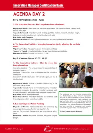 Innovation Manager Certification Basic
           The Innovation Master Plan


           AGENDA DAY 2
           Day 2 Morning Session 9:00 – 12:00

           5. The Innovation Process – The 9 steps in the innovation funnel

           Objective of Module: Make sure that everyone understands the innovation funnel concept and
           each of the 9 steps.
           Topics to be Trained: innovation funnel, strategy, portfolio, metrics, research, ideation, insight,
           targeting, innovation development, market development, sales
           Case Study: Apple Computer
           Interactive Activities: Innovation process assessment, innovation process improvements


           6. The Innovation Portfolio – Managing innovation risk by adopting the portfolio
           model.
           Objective of Module: Provide an overview of innovation portfolios
           Topics to be Trained: Innovation portfolios, risk and reward, investment portfolios
           Interactive Activities: Strategic innovation portfolio


           Day 2 Afternoon Session 13:00 – 17:00

           7. The Innovation Culture – How to create the
           innovation culture
           Innovation Leaders – The unique roles and responsibilities of
           innovation leaders.
           Innovation Champions – How to empower effective innovation
           champions.
           Innovation’s Creative Geniuses – How creative geniuses find &
           develop ideas

           Objective of Module: Provide a detailed understanding of the
           innovation culture model;
           Topics to be Trained: Roles of innovation leaders, innovation
           champions, innovation & creativity, innovation geniuses, tacit
           knowledge research, needfinding, new innovation opportunities
           Case Study: NASA, Southwest Airlines                                   The workshop was very positive experience for
                                                                                  us. We learned a lot about our own organization
           Interactive Activities: Innovation obstacles and enablers, tacit
                                                                                  and how we need to evolve to be more innovative.
           knowledge observation, case study insights.                            We’ve already implemented many changes in our
                                                                                  approach as a result of our workshop, including
                                                                                  changing how we exchange information, the way
           8. Key Learnings and Action Planning                                   we interact, our resource allocation strategies,
           Objective of Module: Participants close the workshop by                and we’re working to engage a much broader
                                                                                  community of people in the innovation process.
           assessing and discussing their key learnings from the
           day, and they complete their personal and organizational action        Dr. Sicco Popma, Johnson & Johnson
           plans.
           Interactive Activities: Innovation Priorities, Innovation Project
           Design




May 23-24, 2011, Shanghai                                                Tel:400-628-8980 Email:marketing@innoenterprise.com
 