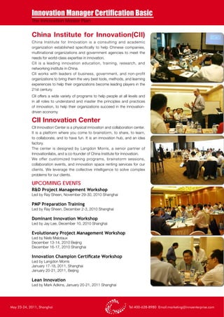 Innovation Manager Certification Basic
            The Innovation Master Plan


            China Institute for Innovation(CII)
            China Institute for Innovation is a consulting and academic
            organization established specifically to help Chinese companies,
            multinational organizations and government agencies to meet the
            needs for world-class expertise in innovation.
            CII is a leading innovation education, training, research, and
            networking institute in China.
            CII works with leaders of business, government, and non-profit
            organizations to bring them the very best tools, methods, and learning
            experiences to help their organizations become leading players in the
            21st century.
            CII offers a wide variety of programs to help people at all levels and
            in all roles to understand and master the principles and practices
            of innovation, to help their organizations succeed in the innovation-
            driven economy.

            CII Innovation Center
            CII Innovation Center is a physical innovation and collaboration center.
            It is a platform where you come to brainstorm, to share, to learn,
            to collaborate, and to have fun. It is an innovation hub, and an idea
            factory.
            The center is designed by Langdon Morris, a senior partner of
            Innovationilabs, and a co-founder of China Institute for Innovatioin.
            We offer customized training programs, brainstorm sessions,
            collaboration events, and innovation space renting services for our
            clients. We leverage the collective intelligence to solve complex
            problems for our clients.

            UPCOMING EVENTS
            R&D Project Management Workshop
            Led by Ray Sheen, November 29-30, 2010 Shanghai

            PMP Preparation Training
            Led by Ray Sheen, December 2-3, 2010 Shanghai

            Dominant Innovation Workshop
            Led by Jay Lee, December 10, 2010 Shanghai

            Evolutionary Project Management Workshop
            Led by Niels Malotaux
            December 13-14, 2010 Beijing
            December 16-17, 2010 Shanghai

            Innovation Champion Certificate Workshop
            Led by Langdon Morris
            January 17-18, 2011, Shanghai
            January 20-21, 2011, Beijing

            Lean Innovation
            Led by Mark Adkins, January 20-21, 2011 Shanghai




May 23-24, 2011, Shanghai                                                Tel:400-628-8980 Email:marketing@innoenterprise.com
 