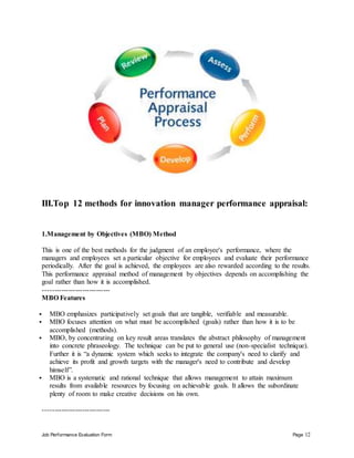 Job Performance Evaluation Form Page 12
III.Top 12 methods for innovation manager performance appraisal:
1.Management by Objectives (MBO) Method
This is one of the best methods for the judgment of an employee's performance, where the
managers and employees set a particular objective for employees and evaluate their performance
periodically. After the goal is achieved, the employees are also rewarded according to the results.
This performance appraisal method of management by objectives depends on accomplishing the
goal rather than how it is accomplished.
-----------------------------
MBO Features
 MBO emphasizes participatively set goals that are tangible, verifiable and measurable.
 MBO focuses attention on what must be accomplished (goals) rather than how it is to be
accomplished (methods).
 MBO, by concentrating on key result areas translates the abstract philosophy of management
into concrete phraseology. The technique can be put to general use (non-specialist technique).
Further it is “a dynamic system which seeks to integrate the company's need to clarify and
achieve its profit and growth targets with the manager's need to contribute and develop
himself”.
 MBO is a systematic and rational technique that allows management to attain maximum
results from available resources by focusing on achievable goals. It allows the subordinate
plenty of room to make creative decisions on his own.
-----------------------------
 