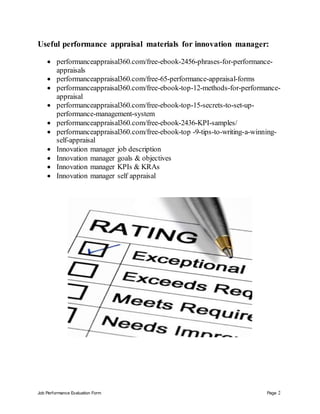 Job Performance Evaluation Form Page 2
Useful performance appraisal materials for innovation manager:
 performanceappraisal360.com/free-ebook-2456-phrases-for-performance-
appraisals
 performanceappraisal360.com/free-65-performance-appraisal-forms
 performanceappraisal360.com/free-ebook-top-12-methods-for-performance-
appraisal
 performanceappraisal360.com/free-ebook-top-15-secrets-to-set-up-
performance-management-system
 performanceappraisal360.com/free-ebook-2436-KPI-samples/
 performanceappraisal360.com/free-ebook-top -9-tips-to-writing-a-winning-
self-appraisal
 Innovation manager job description
 Innovation manager goals & objectives
 Innovation manager KPIs & KRAs
 Innovation manager self appraisal
 